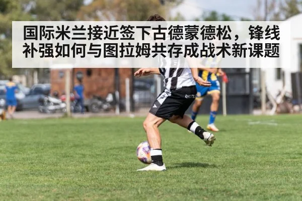 国际米兰接近签下古德蒙德松，锋线补强如何与图拉姆共存成战术新课题
