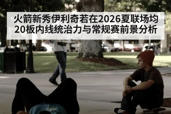 火箭新秀伊利奇若在2026夏联场均20板内线统治力与常规赛前景分析