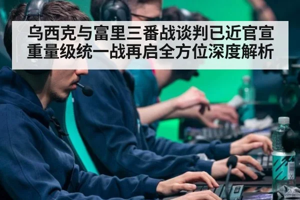 乌西克与富里三番战谈判已近官宣重量级统一战再启全方位深度解析